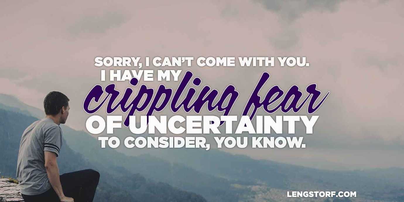 Sorry I couldn’t come with you, but I have my crippling fear of uncertainty to consider, you know.